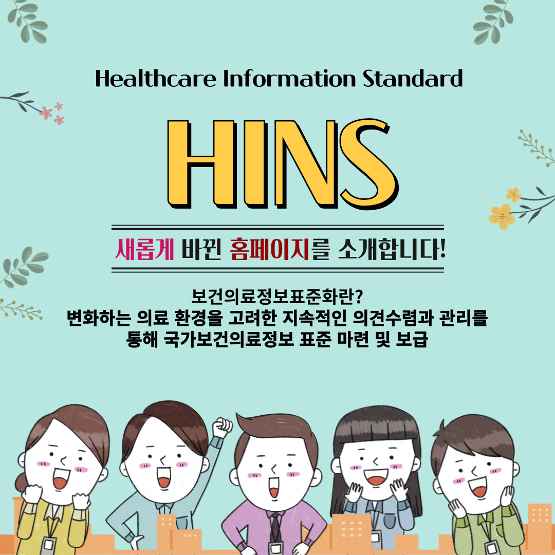HINS 홈페이지 오픈 2월 5일 HINS 새롭게 바뀐 홈페이지를 소개합니다! 보건의료정보표준화란? 변화하는 의료 환경을 고려한 지속적인 의견수렴과 관리를 통해 국가보건의료정보 표준 마련 및 보급